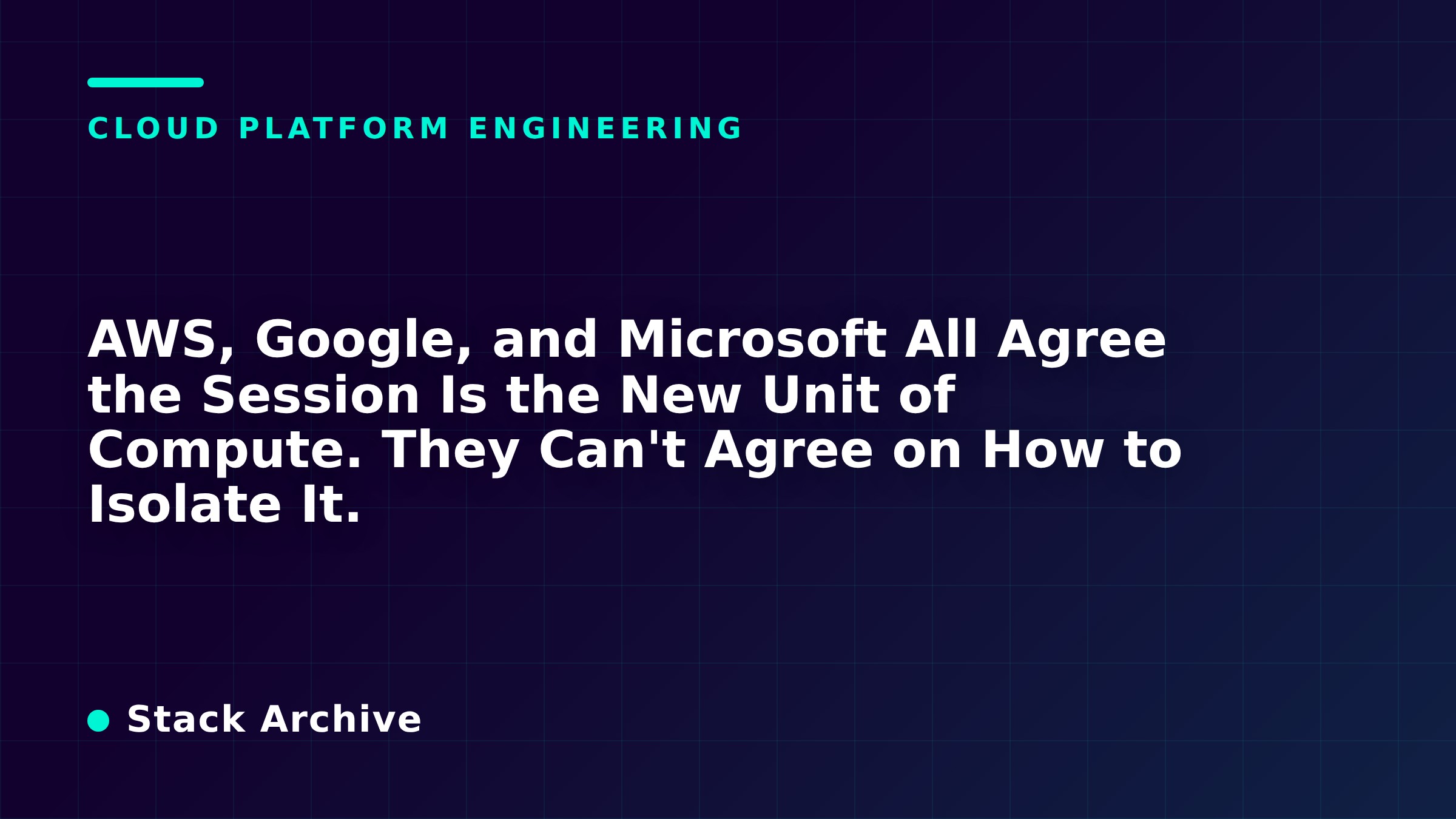 AWS, Google, and Microsoft All Agree the Session Is the New Unit of Compute. They Can't Agree on How to Isolate It.